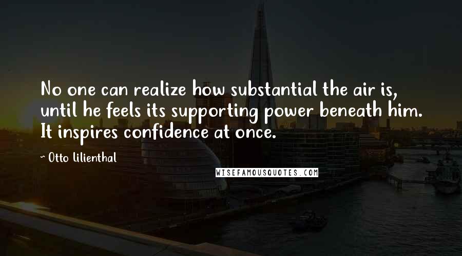 Otto Lilienthal Quotes: No one can realize how substantial the air is, until he feels its supporting power beneath him. It inspires confidence at once.