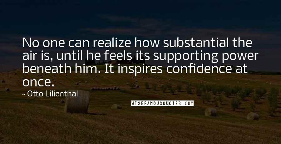 Otto Lilienthal Quotes: No one can realize how substantial the air is, until he feels its supporting power beneath him. It inspires confidence at once.