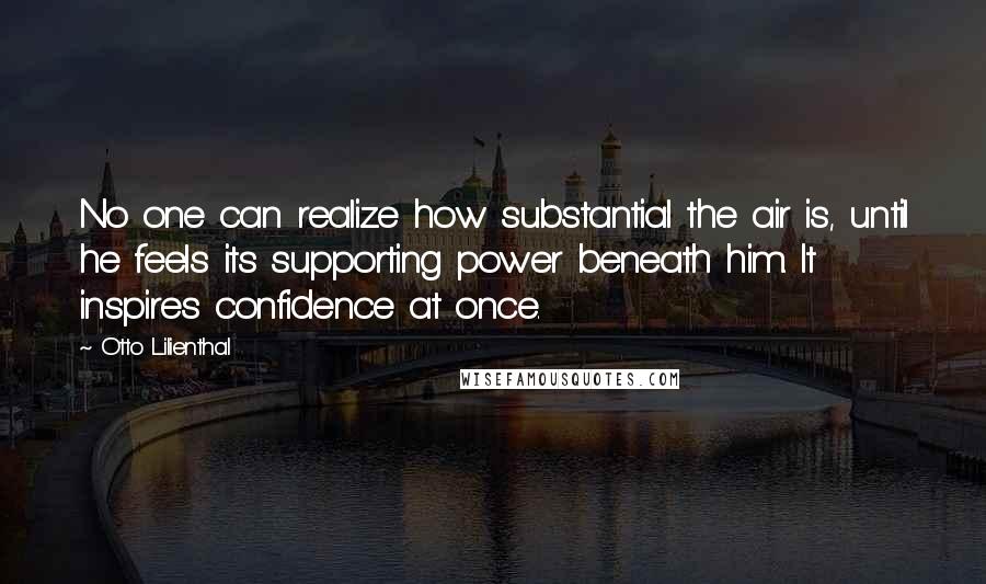 Otto Lilienthal Quotes: No one can realize how substantial the air is, until he feels its supporting power beneath him. It inspires confidence at once.