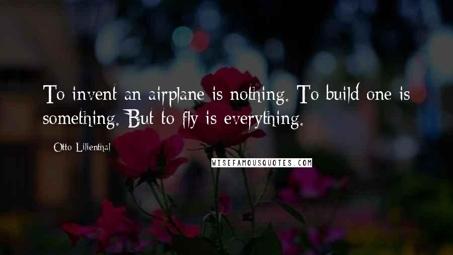 Otto Lilienthal Quotes: To invent an airplane is nothing. To build one is something. But to fly is everything.