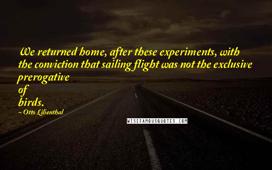 Otto Lilienthal Quotes: We returned home, after these experiments, with the conviction that sailing flight was not the exclusive prerogative of birds.