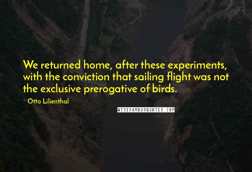 Otto Lilienthal Quotes: We returned home, after these experiments, with the conviction that sailing flight was not the exclusive prerogative of birds.