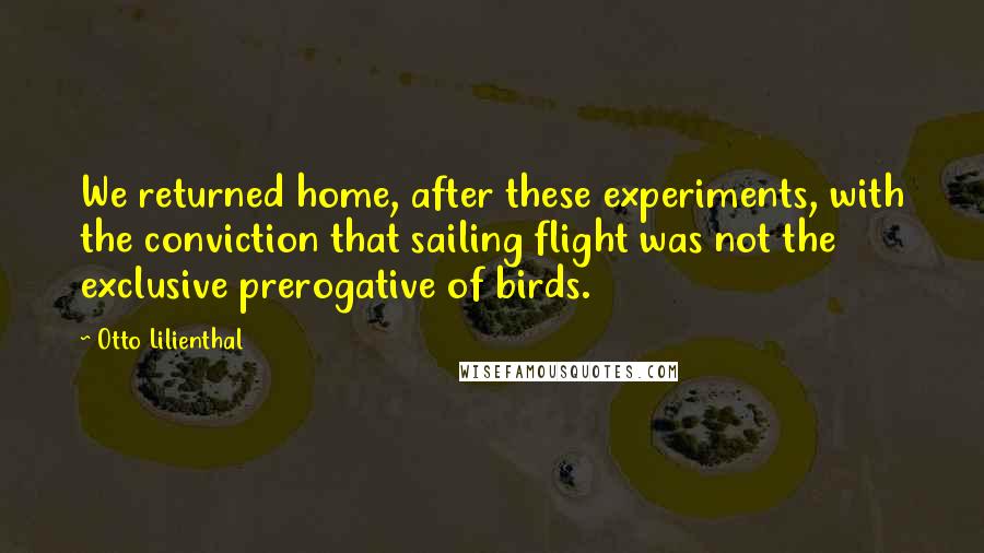 Otto Lilienthal Quotes: We returned home, after these experiments, with the conviction that sailing flight was not the exclusive prerogative of birds.