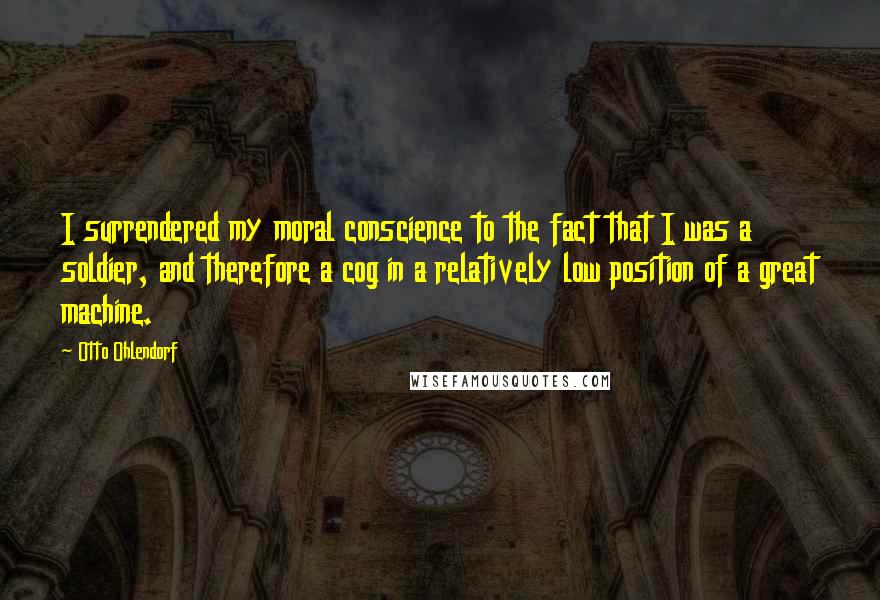 Otto Ohlendorf Quotes: I surrendered my moral conscience to the fact that I was a soldier, and therefore a cog in a relatively low position of a great machine.