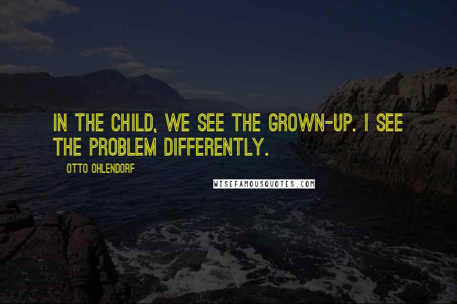 Otto Ohlendorf Quotes: In the child, we see the grown-up. I see the problem differently.