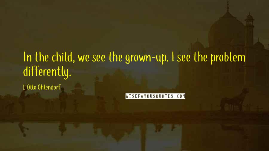 Otto Ohlendorf Quotes: In the child, we see the grown-up. I see the problem differently.