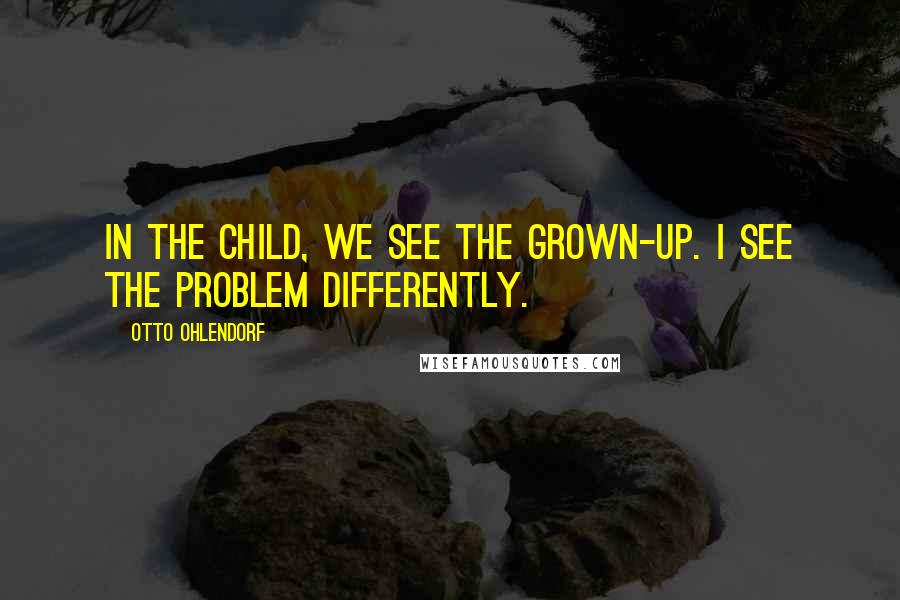 Otto Ohlendorf Quotes: In the child, we see the grown-up. I see the problem differently.
