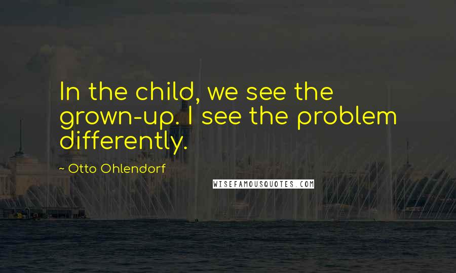 Otto Ohlendorf Quotes: In the child, we see the grown-up. I see the problem differently.