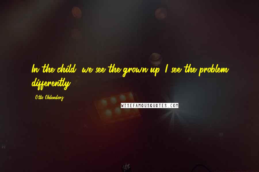 Otto Ohlendorf Quotes: In the child, we see the grown-up. I see the problem differently.