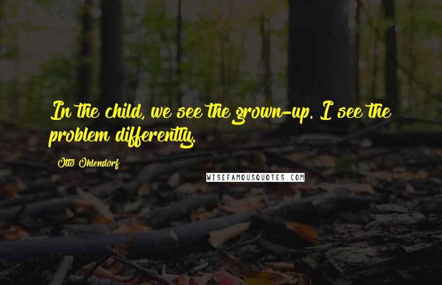 Otto Ohlendorf Quotes: In the child, we see the grown-up. I see the problem differently.