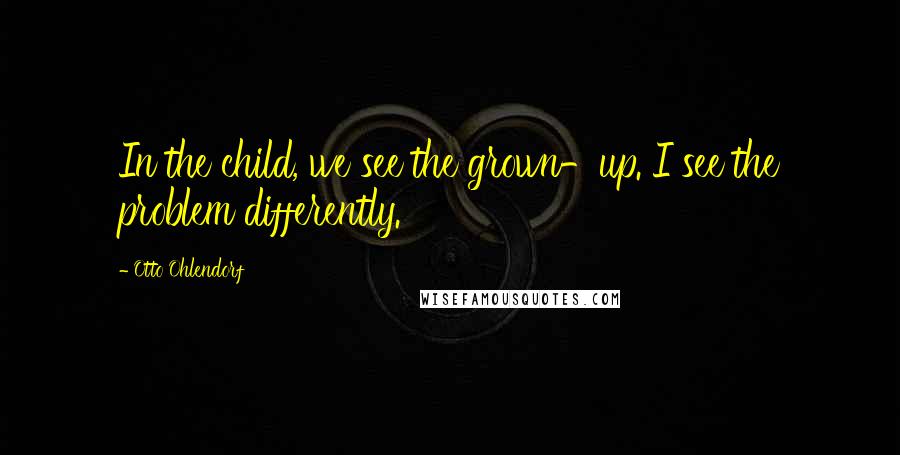 Otto Ohlendorf Quotes: In the child, we see the grown-up. I see the problem differently.