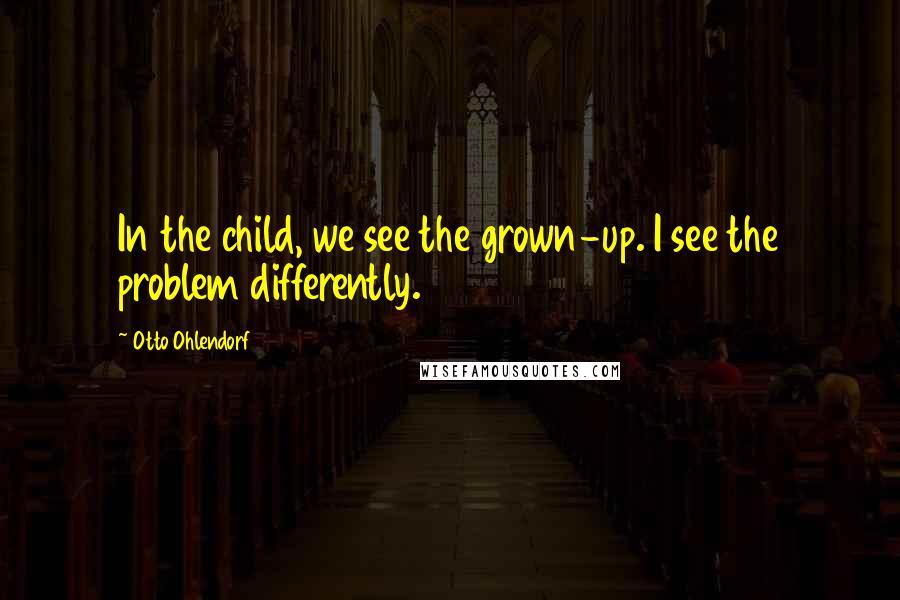 Otto Ohlendorf Quotes: In the child, we see the grown-up. I see the problem differently.