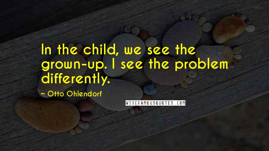 Otto Ohlendorf Quotes: In the child, we see the grown-up. I see the problem differently.