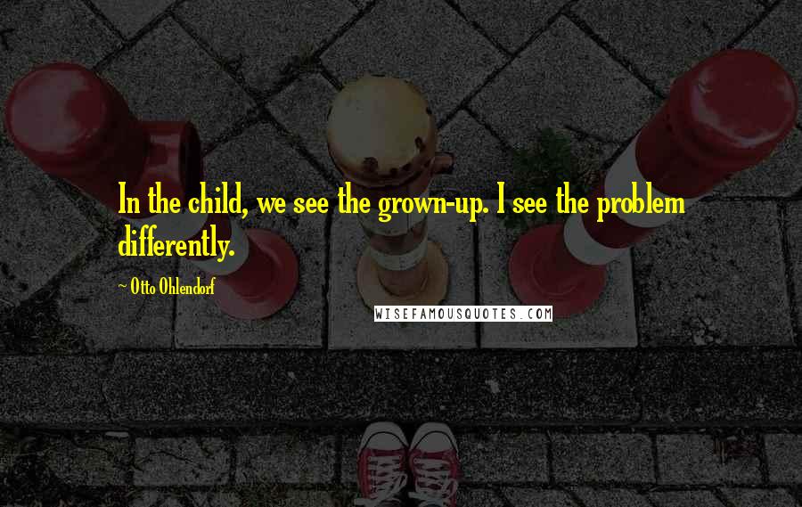 Otto Ohlendorf Quotes: In the child, we see the grown-up. I see the problem differently.