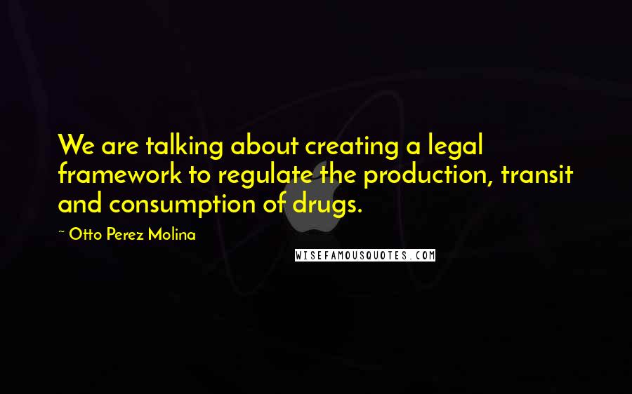 Otto Perez Molina Quotes: We are talking about creating a legal framework to regulate the production, transit and consumption of drugs.