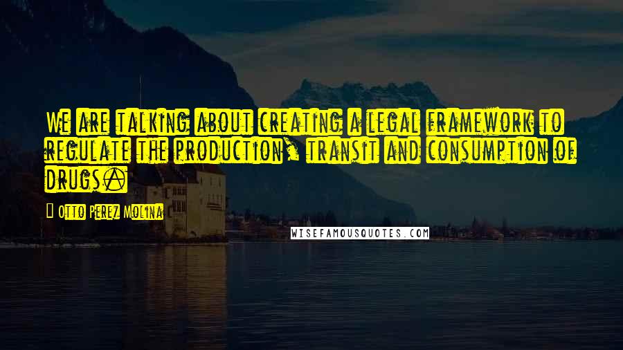 Otto Perez Molina Quotes: We are talking about creating a legal framework to regulate the production, transit and consumption of drugs.