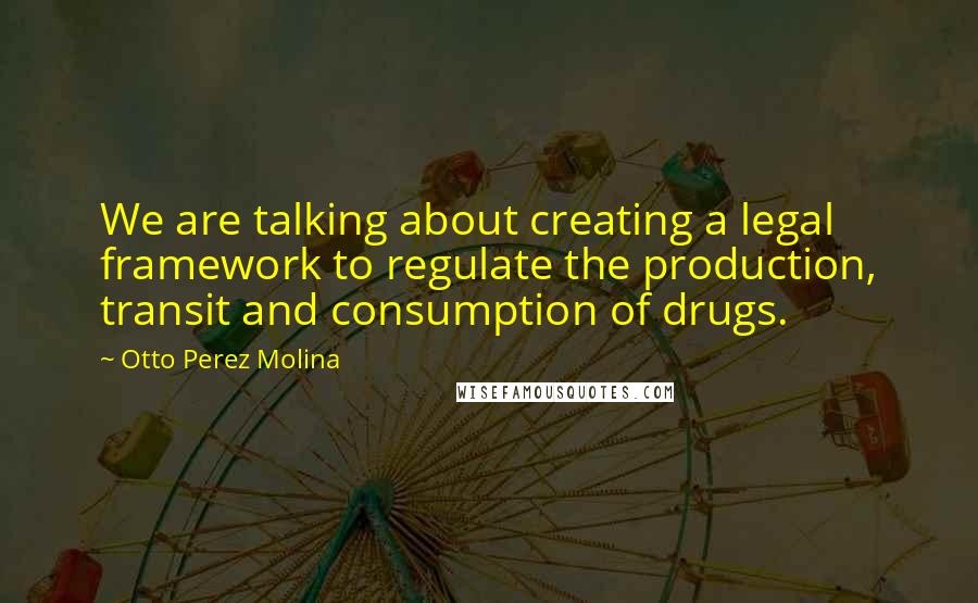 Otto Perez Molina Quotes: We are talking about creating a legal framework to regulate the production, transit and consumption of drugs.