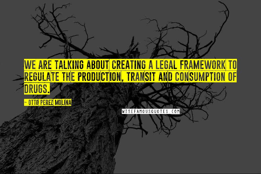 Otto Perez Molina Quotes: We are talking about creating a legal framework to regulate the production, transit and consumption of drugs.