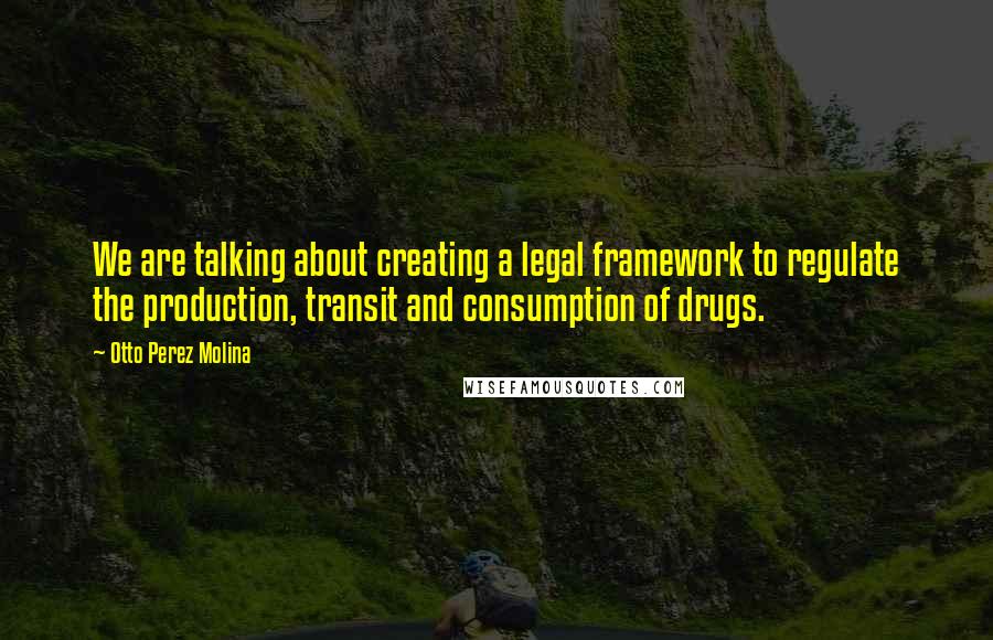 Otto Perez Molina Quotes: We are talking about creating a legal framework to regulate the production, transit and consumption of drugs.