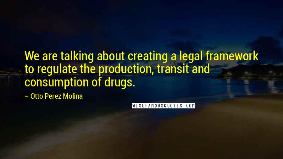 Otto Perez Molina Quotes: We are talking about creating a legal framework to regulate the production, transit and consumption of drugs.