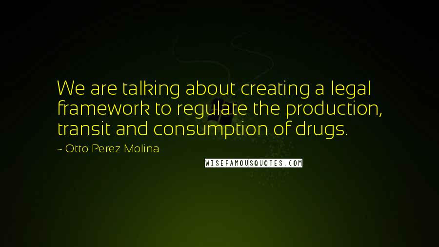 Otto Perez Molina Quotes: We are talking about creating a legal framework to regulate the production, transit and consumption of drugs.