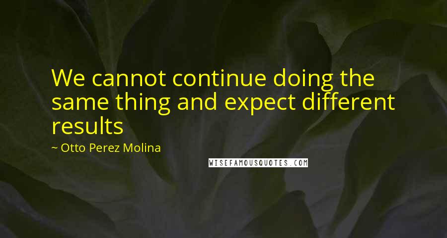 Otto Perez Molina Quotes: We cannot continue doing the same thing and expect different results