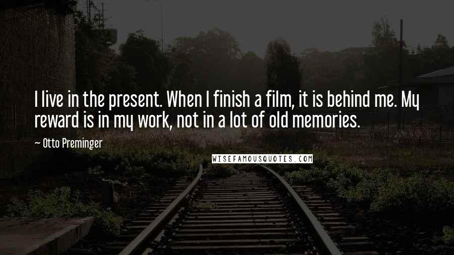 Otto Preminger Quotes: I live in the present. When I finish a film, it is behind me. My reward is in my work, not in a lot of old memories.