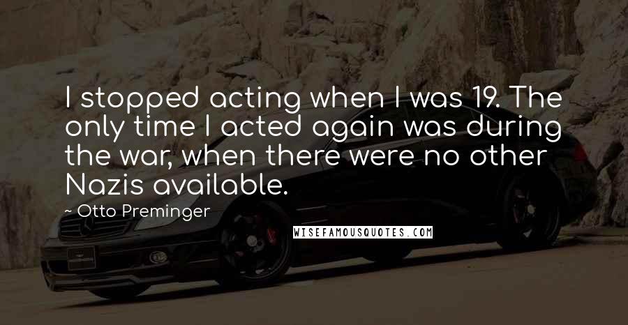 Otto Preminger Quotes: I stopped acting when I was 19. The only time I acted again was during the war, when there were no other Nazis available.