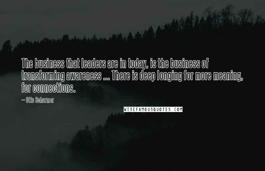 Otto Scharmer Quotes: The business that leaders are in today, is the business of transforming awareness ... There is deep longing for more meaning, for connections.