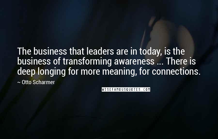 Otto Scharmer Quotes: The business that leaders are in today, is the business of transforming awareness ... There is deep longing for more meaning, for connections.