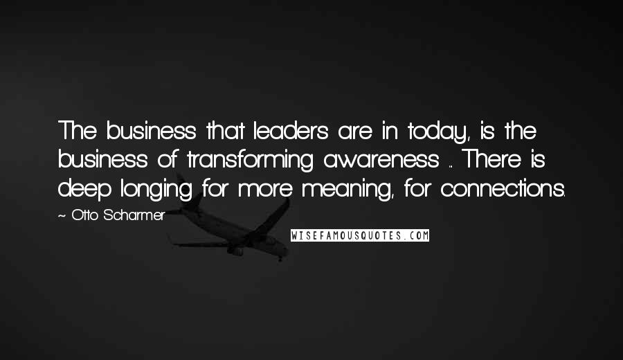 Otto Scharmer Quotes: The business that leaders are in today, is the business of transforming awareness ... There is deep longing for more meaning, for connections.