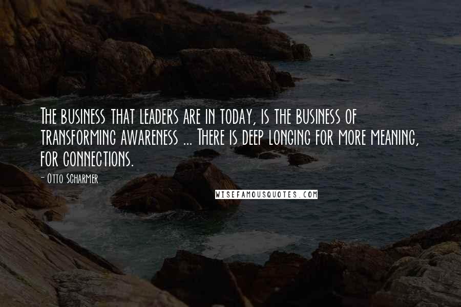 Otto Scharmer Quotes: The business that leaders are in today, is the business of transforming awareness ... There is deep longing for more meaning, for connections.