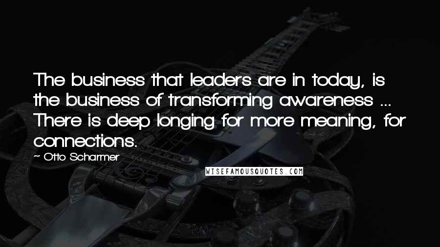 Otto Scharmer Quotes: The business that leaders are in today, is the business of transforming awareness ... There is deep longing for more meaning, for connections.