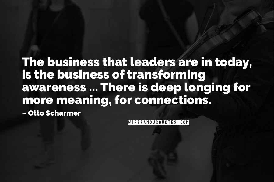 Otto Scharmer Quotes: The business that leaders are in today, is the business of transforming awareness ... There is deep longing for more meaning, for connections.