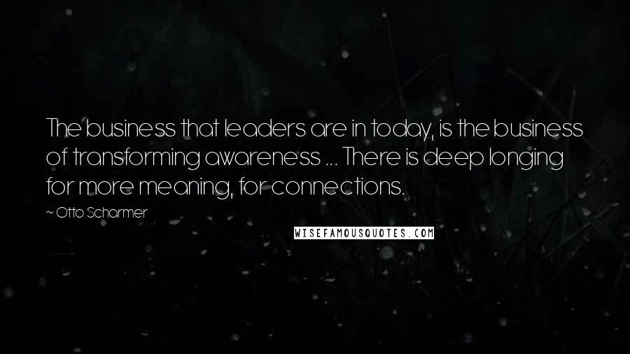 Otto Scharmer Quotes: The business that leaders are in today, is the business of transforming awareness ... There is deep longing for more meaning, for connections.