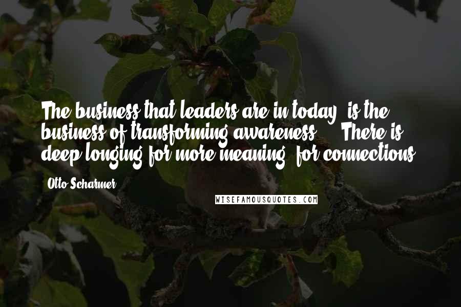 Otto Scharmer Quotes: The business that leaders are in today, is the business of transforming awareness ... There is deep longing for more meaning, for connections.