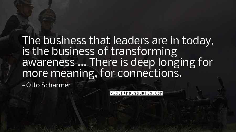 Otto Scharmer Quotes: The business that leaders are in today, is the business of transforming awareness ... There is deep longing for more meaning, for connections.