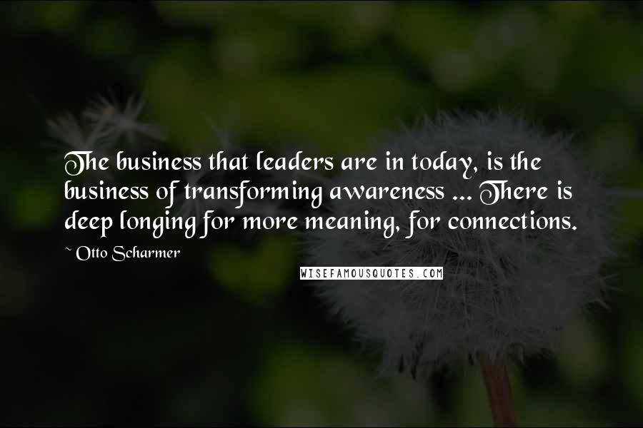 Otto Scharmer Quotes: The business that leaders are in today, is the business of transforming awareness ... There is deep longing for more meaning, for connections.