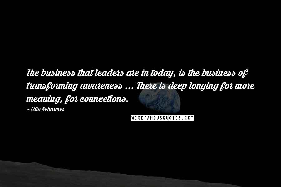 Otto Scharmer Quotes: The business that leaders are in today, is the business of transforming awareness ... There is deep longing for more meaning, for connections.