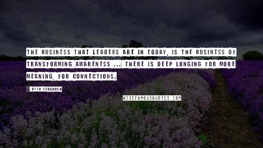 Otto Scharmer Quotes: The business that leaders are in today, is the business of transforming awareness ... There is deep longing for more meaning, for connections.