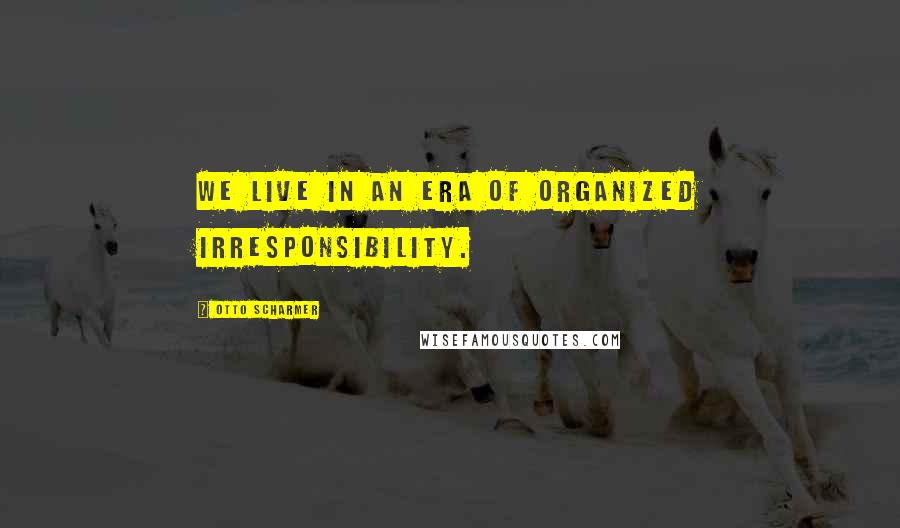 Otto Scharmer Quotes: We live in an era of organized irresponsibility.