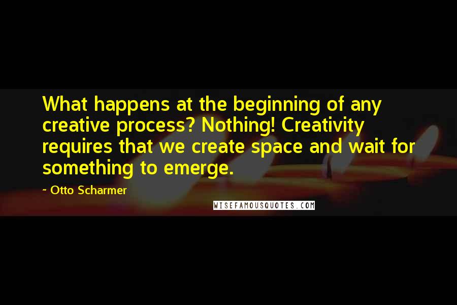 Otto Scharmer Quotes: What happens at the beginning of any creative process? Nothing! Creativity requires that we create space and wait for something to emerge.