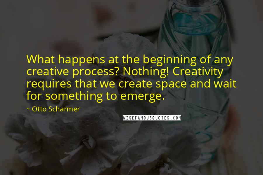 Otto Scharmer Quotes: What happens at the beginning of any creative process? Nothing! Creativity requires that we create space and wait for something to emerge.