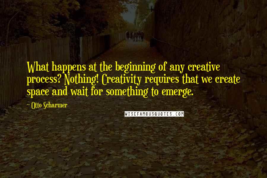 Otto Scharmer Quotes: What happens at the beginning of any creative process? Nothing! Creativity requires that we create space and wait for something to emerge.