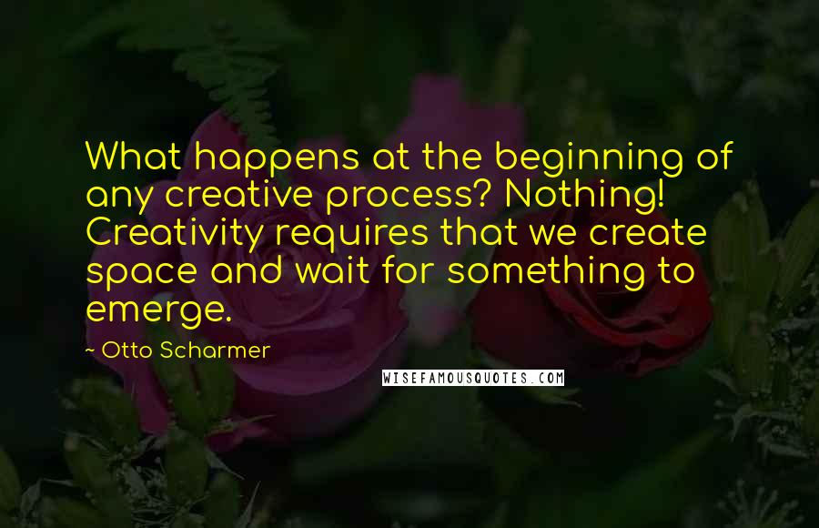Otto Scharmer Quotes: What happens at the beginning of any creative process? Nothing! Creativity requires that we create space and wait for something to emerge.