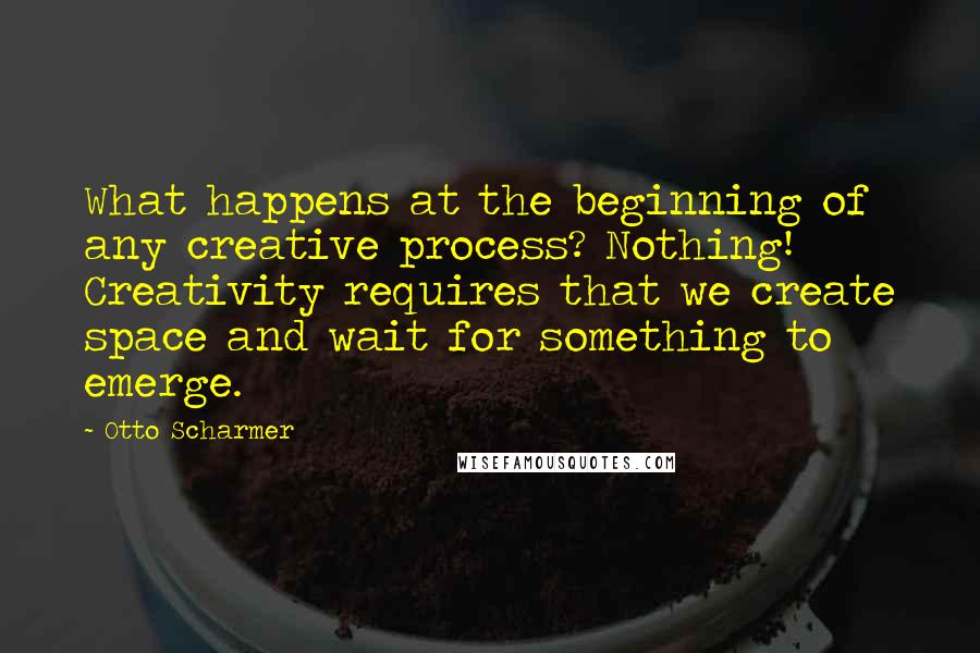 Otto Scharmer Quotes: What happens at the beginning of any creative process? Nothing! Creativity requires that we create space and wait for something to emerge.