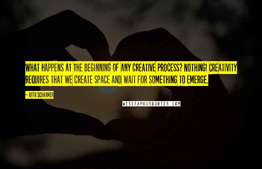 Otto Scharmer Quotes: What happens at the beginning of any creative process? Nothing! Creativity requires that we create space and wait for something to emerge.