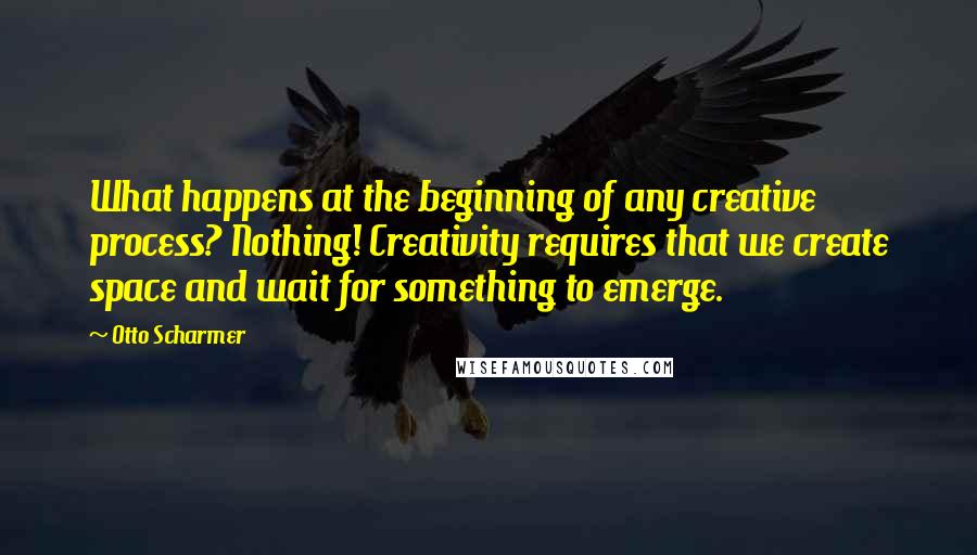 Otto Scharmer Quotes: What happens at the beginning of any creative process? Nothing! Creativity requires that we create space and wait for something to emerge.
