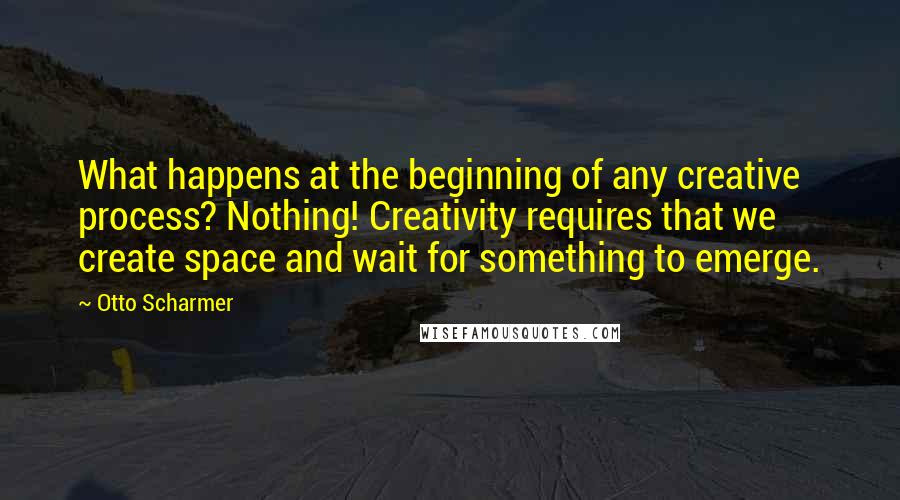 Otto Scharmer Quotes: What happens at the beginning of any creative process? Nothing! Creativity requires that we create space and wait for something to emerge.