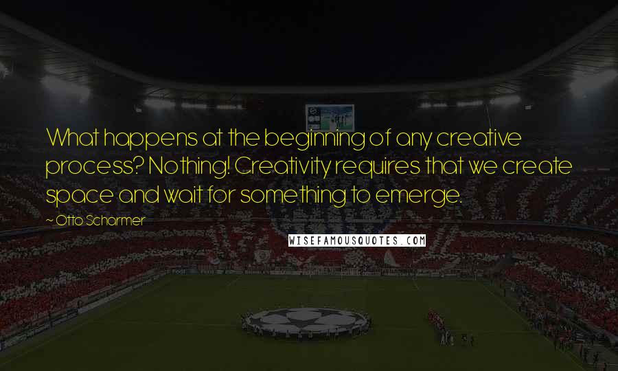 Otto Scharmer Quotes: What happens at the beginning of any creative process? Nothing! Creativity requires that we create space and wait for something to emerge.